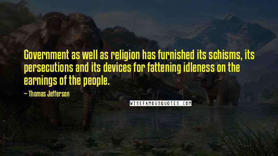 Thomas Jefferson Quotes: Government as well as religion has furnished its schisms, its persecutions and its devices for fattening idleness on the earnings of the people.