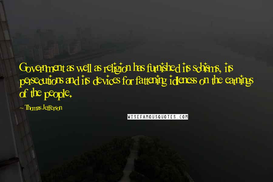 Thomas Jefferson Quotes: Government as well as religion has furnished its schisms, its persecutions and its devices for fattening idleness on the earnings of the people.