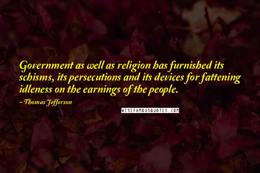 Thomas Jefferson Quotes: Government as well as religion has furnished its schisms, its persecutions and its devices for fattening idleness on the earnings of the people.