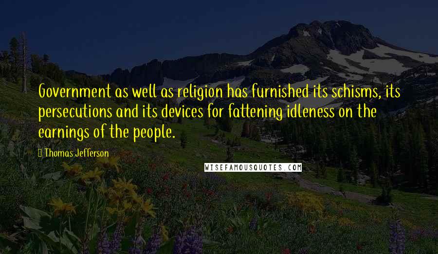 Thomas Jefferson Quotes: Government as well as religion has furnished its schisms, its persecutions and its devices for fattening idleness on the earnings of the people.