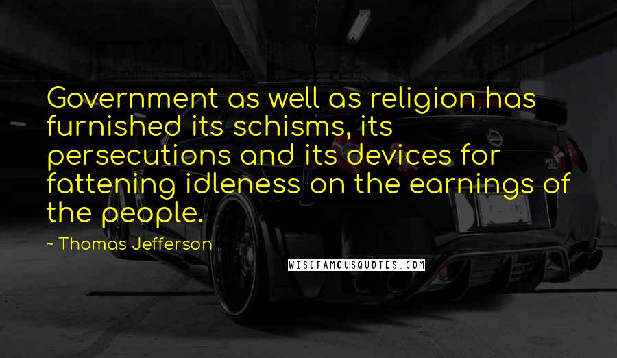 Thomas Jefferson Quotes: Government as well as religion has furnished its schisms, its persecutions and its devices for fattening idleness on the earnings of the people.