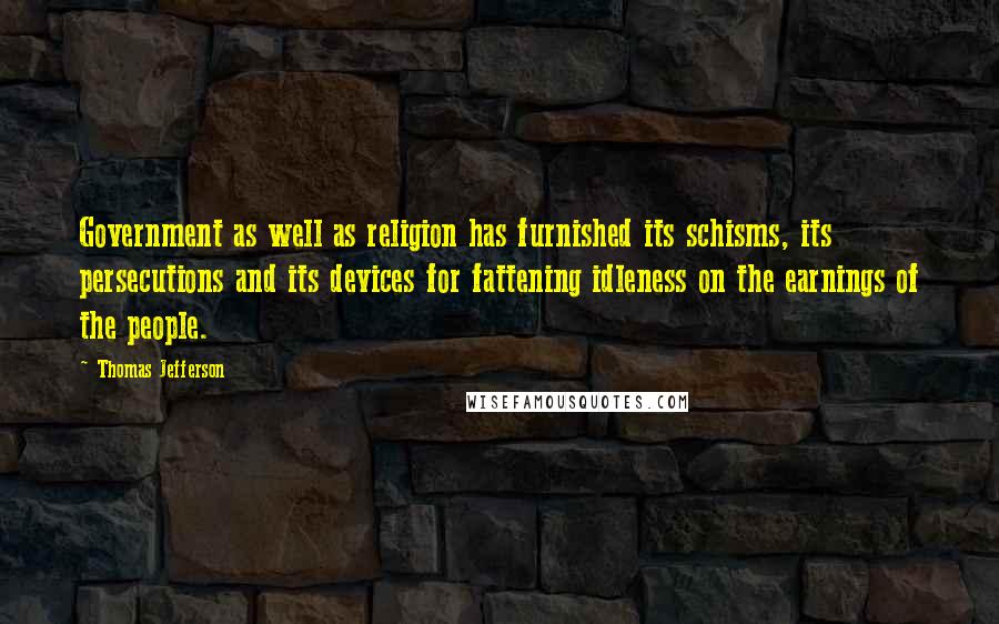 Thomas Jefferson Quotes: Government as well as religion has furnished its schisms, its persecutions and its devices for fattening idleness on the earnings of the people.