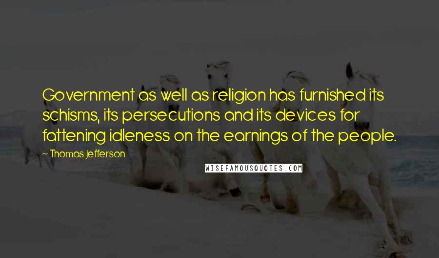 Thomas Jefferson Quotes: Government as well as religion has furnished its schisms, its persecutions and its devices for fattening idleness on the earnings of the people.