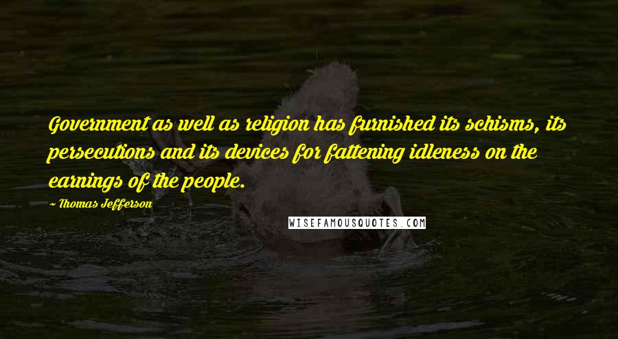 Thomas Jefferson Quotes: Government as well as religion has furnished its schisms, its persecutions and its devices for fattening idleness on the earnings of the people.