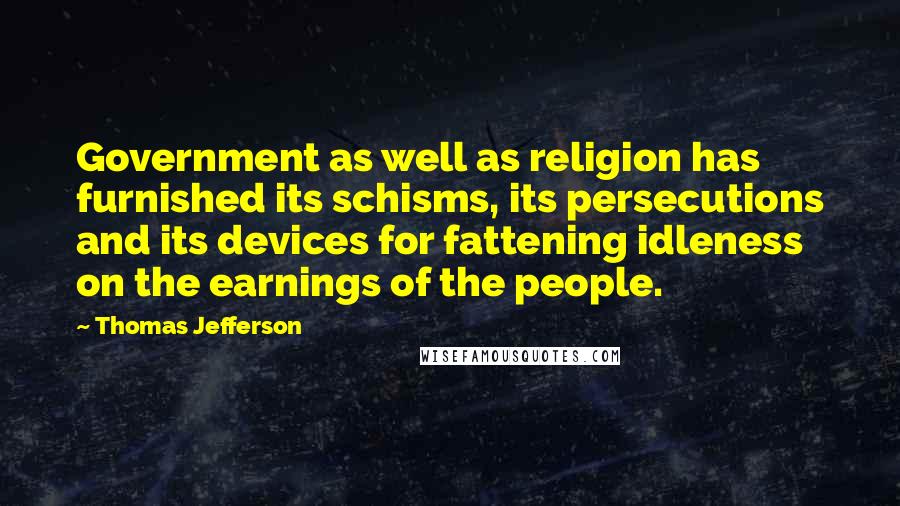 Thomas Jefferson Quotes: Government as well as religion has furnished its schisms, its persecutions and its devices for fattening idleness on the earnings of the people.