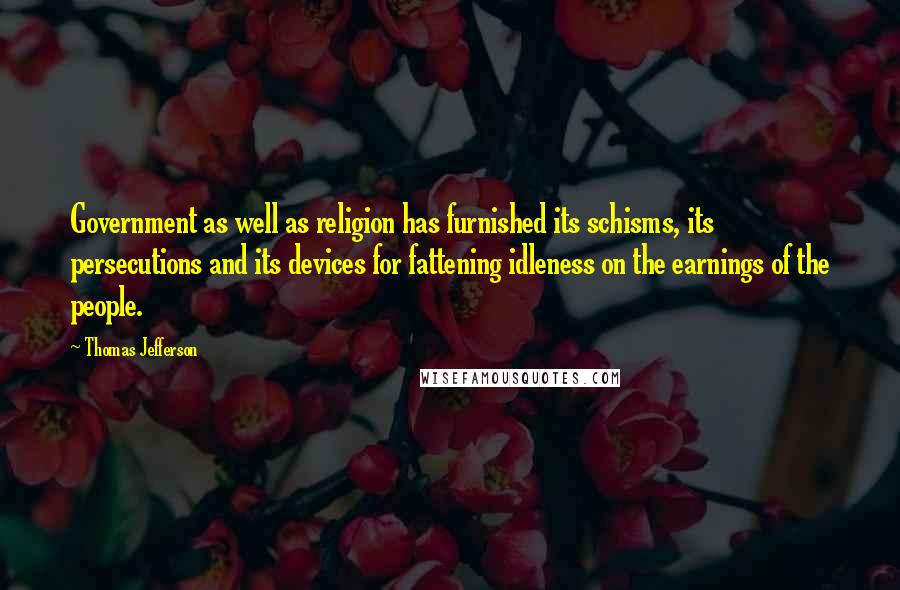 Thomas Jefferson Quotes: Government as well as religion has furnished its schisms, its persecutions and its devices for fattening idleness on the earnings of the people.