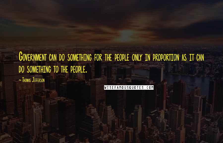 Thomas Jefferson Quotes: Government can do something for the people only in proportion as it can do something to the people.