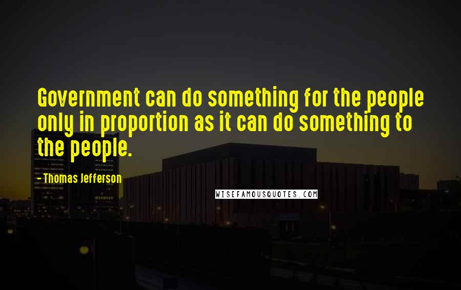 Thomas Jefferson Quotes: Government can do something for the people only in proportion as it can do something to the people.