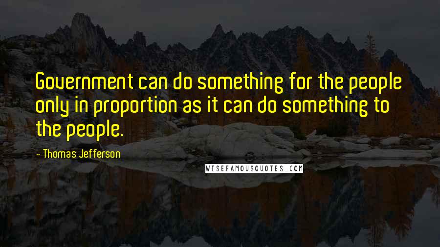 Thomas Jefferson Quotes: Government can do something for the people only in proportion as it can do something to the people.