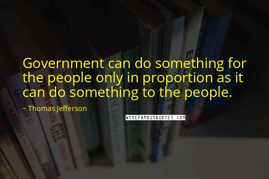 Thomas Jefferson Quotes: Government can do something for the people only in proportion as it can do something to the people.
