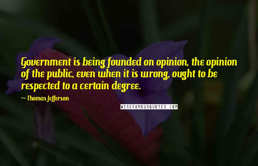 Thomas Jefferson Quotes: Government is being founded on opinion, the opinion of the public, even when it is wrong, ought to be respected to a certain degree.