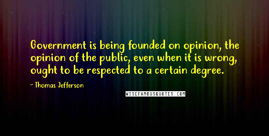 Thomas Jefferson Quotes: Government is being founded on opinion, the opinion of the public, even when it is wrong, ought to be respected to a certain degree.