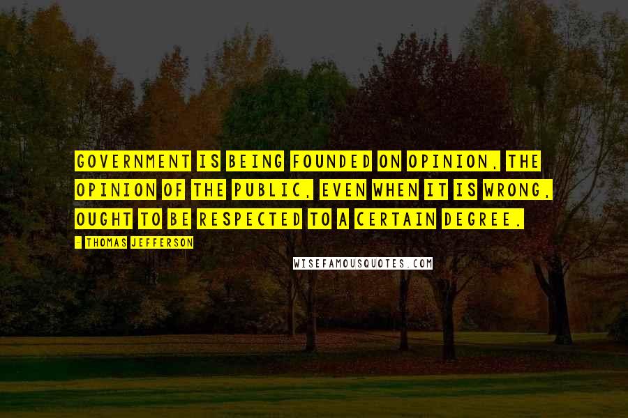 Thomas Jefferson Quotes: Government is being founded on opinion, the opinion of the public, even when it is wrong, ought to be respected to a certain degree.