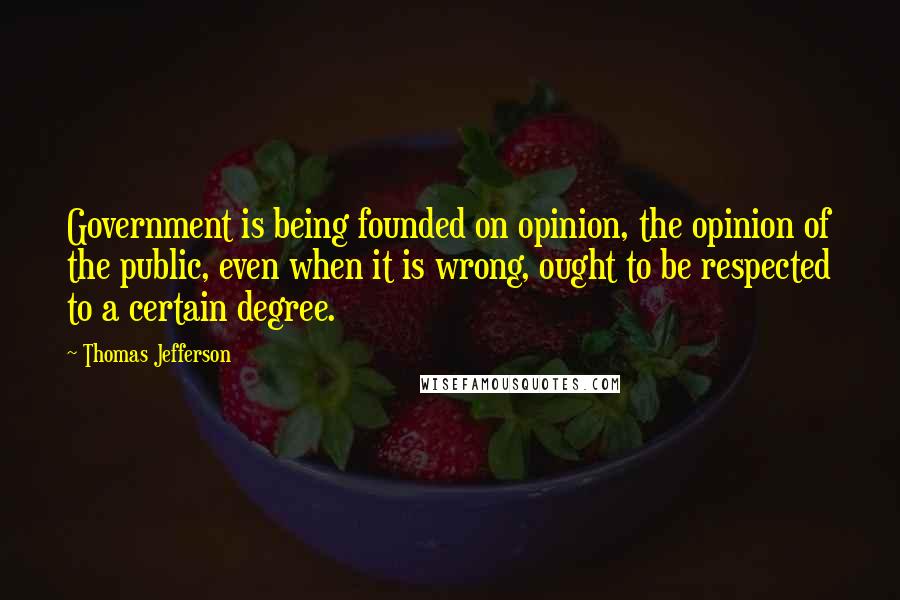 Thomas Jefferson Quotes: Government is being founded on opinion, the opinion of the public, even when it is wrong, ought to be respected to a certain degree.