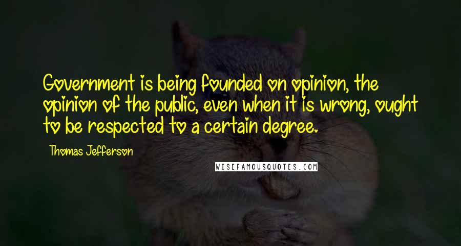 Thomas Jefferson Quotes: Government is being founded on opinion, the opinion of the public, even when it is wrong, ought to be respected to a certain degree.