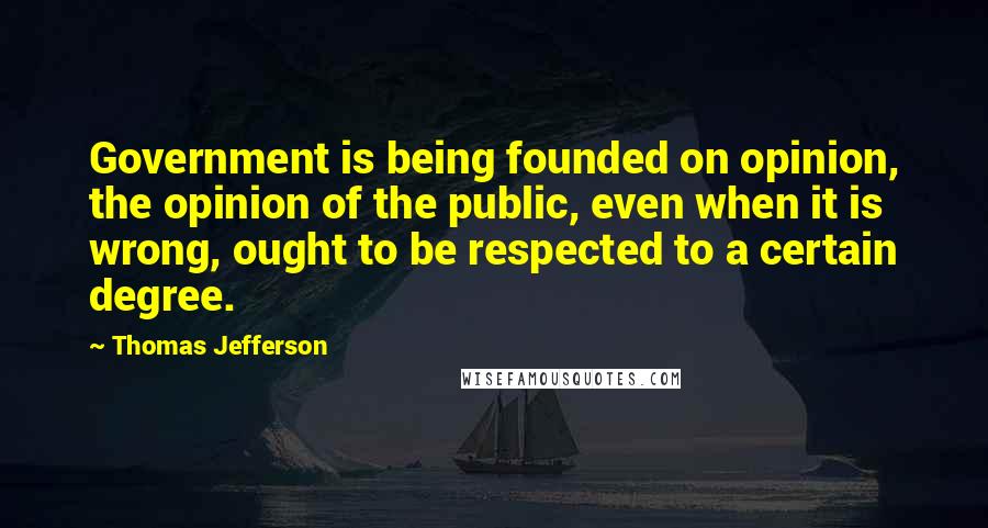 Thomas Jefferson Quotes: Government is being founded on opinion, the opinion of the public, even when it is wrong, ought to be respected to a certain degree.