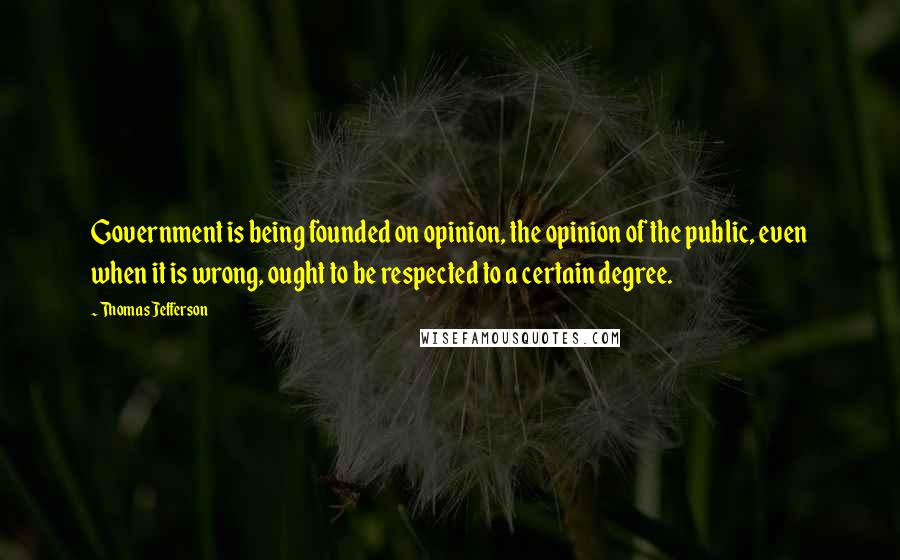 Thomas Jefferson Quotes: Government is being founded on opinion, the opinion of the public, even when it is wrong, ought to be respected to a certain degree.