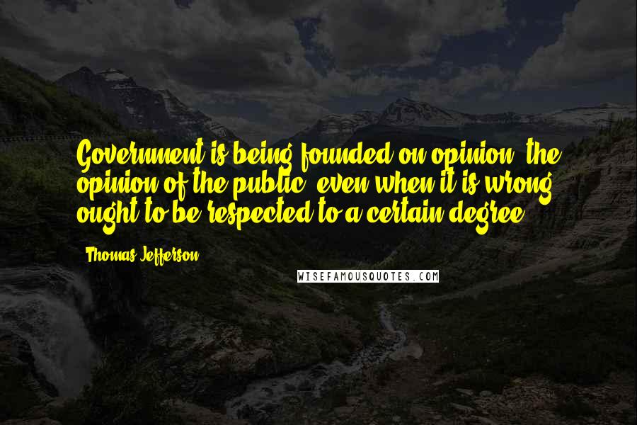 Thomas Jefferson Quotes: Government is being founded on opinion, the opinion of the public, even when it is wrong, ought to be respected to a certain degree.