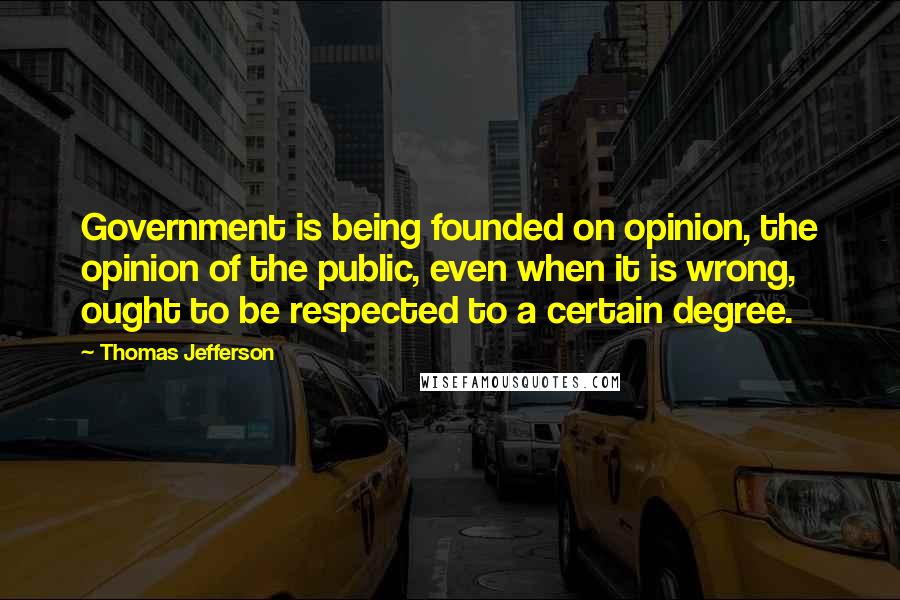 Thomas Jefferson Quotes: Government is being founded on opinion, the opinion of the public, even when it is wrong, ought to be respected to a certain degree.