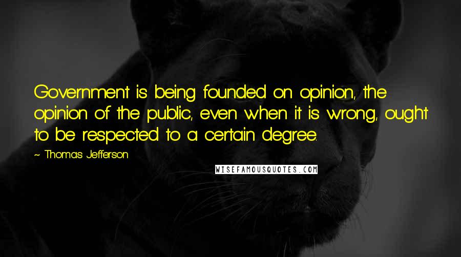 Thomas Jefferson Quotes: Government is being founded on opinion, the opinion of the public, even when it is wrong, ought to be respected to a certain degree.