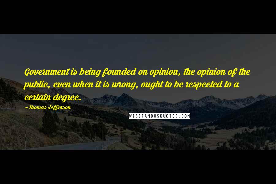 Thomas Jefferson Quotes: Government is being founded on opinion, the opinion of the public, even when it is wrong, ought to be respected to a certain degree.