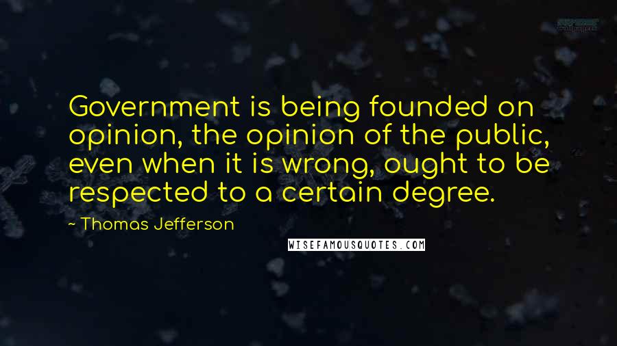 Thomas Jefferson Quotes: Government is being founded on opinion, the opinion of the public, even when it is wrong, ought to be respected to a certain degree.