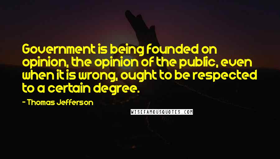 Thomas Jefferson Quotes: Government is being founded on opinion, the opinion of the public, even when it is wrong, ought to be respected to a certain degree.