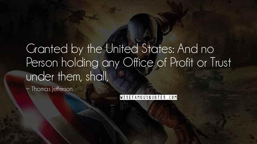 Thomas Jefferson Quotes: Granted by the United States: And no Person holding any Office of Profit or Trust under them, shall,