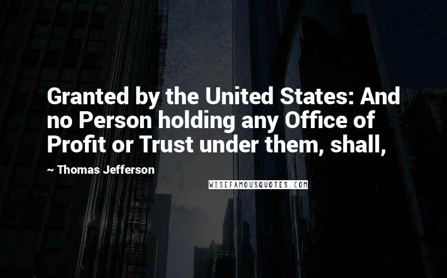 Thomas Jefferson Quotes: Granted by the United States: And no Person holding any Office of Profit or Trust under them, shall,