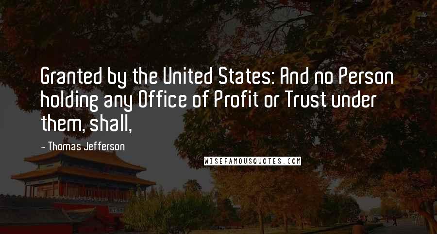 Thomas Jefferson Quotes: Granted by the United States: And no Person holding any Office of Profit or Trust under them, shall,