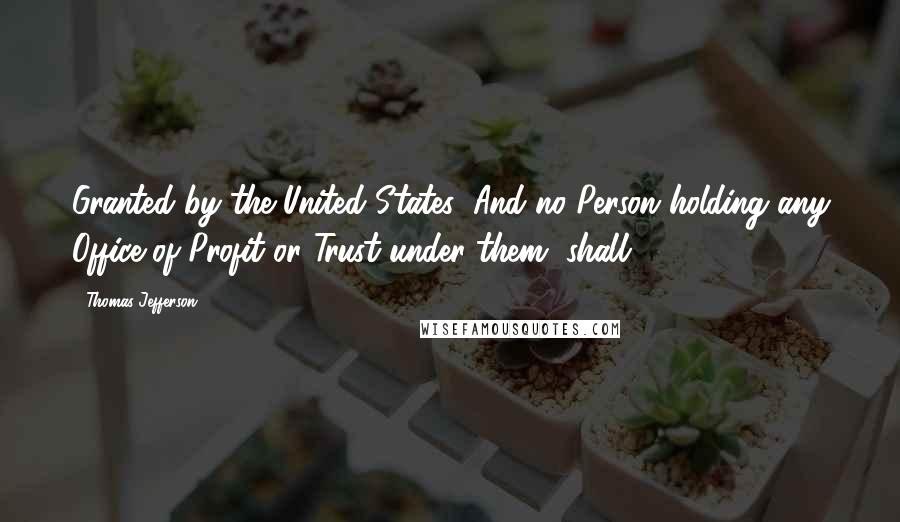 Thomas Jefferson Quotes: Granted by the United States: And no Person holding any Office of Profit or Trust under them, shall,