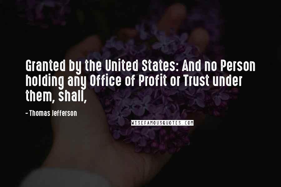 Thomas Jefferson Quotes: Granted by the United States: And no Person holding any Office of Profit or Trust under them, shall,