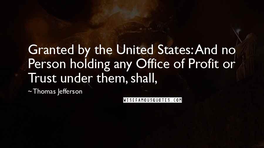 Thomas Jefferson Quotes: Granted by the United States: And no Person holding any Office of Profit or Trust under them, shall,