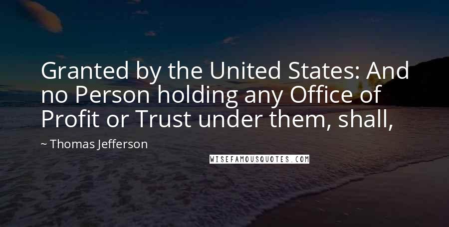 Thomas Jefferson Quotes: Granted by the United States: And no Person holding any Office of Profit or Trust under them, shall,