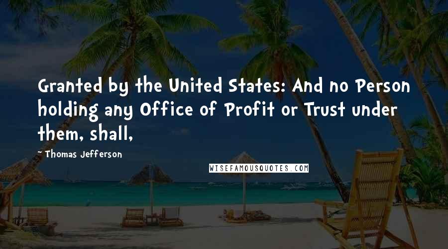 Thomas Jefferson Quotes: Granted by the United States: And no Person holding any Office of Profit or Trust under them, shall,