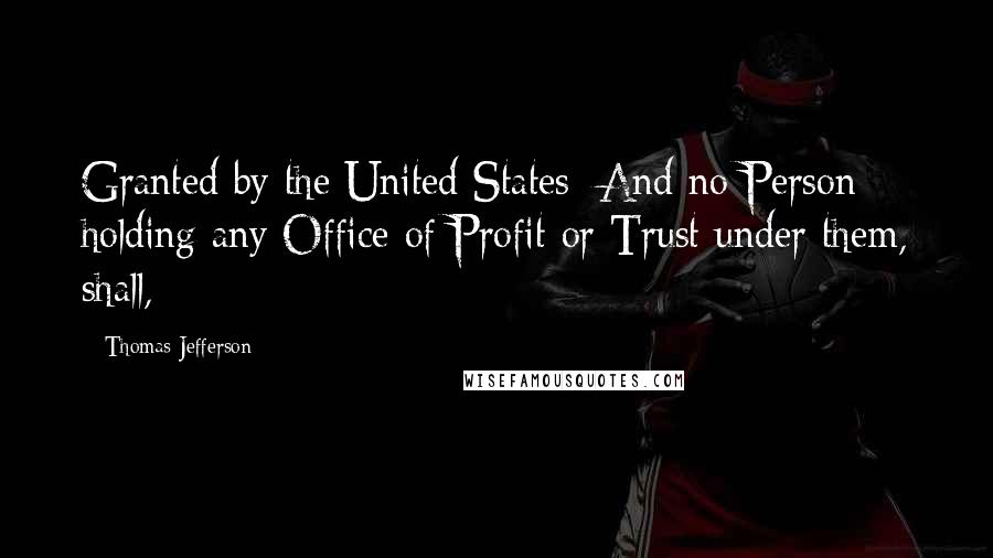 Thomas Jefferson Quotes: Granted by the United States: And no Person holding any Office of Profit or Trust under them, shall,