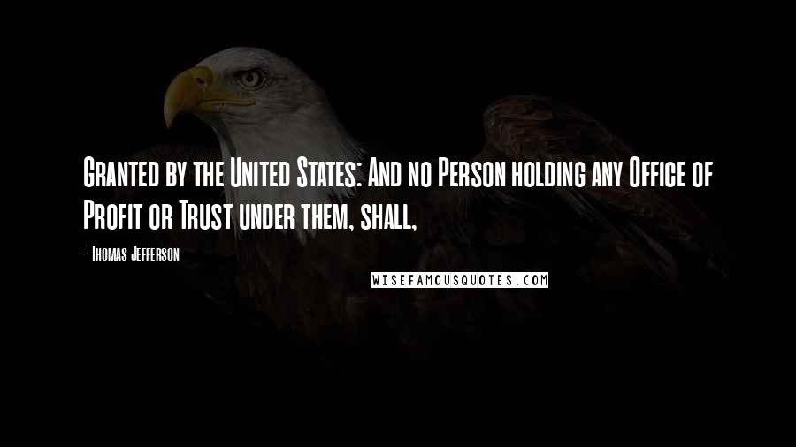 Thomas Jefferson Quotes: Granted by the United States: And no Person holding any Office of Profit or Trust under them, shall,