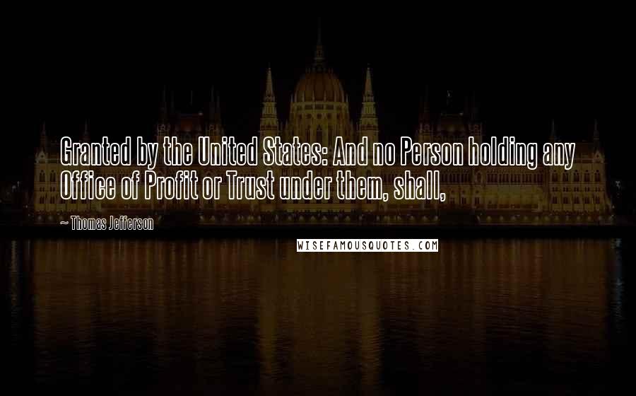 Thomas Jefferson Quotes: Granted by the United States: And no Person holding any Office of Profit or Trust under them, shall,