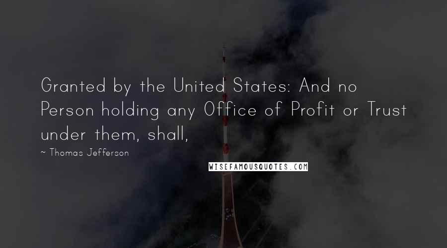 Thomas Jefferson Quotes: Granted by the United States: And no Person holding any Office of Profit or Trust under them, shall,