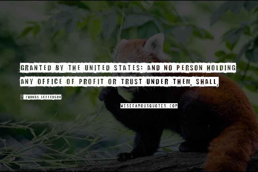 Thomas Jefferson Quotes: Granted by the United States: And no Person holding any Office of Profit or Trust under them, shall,