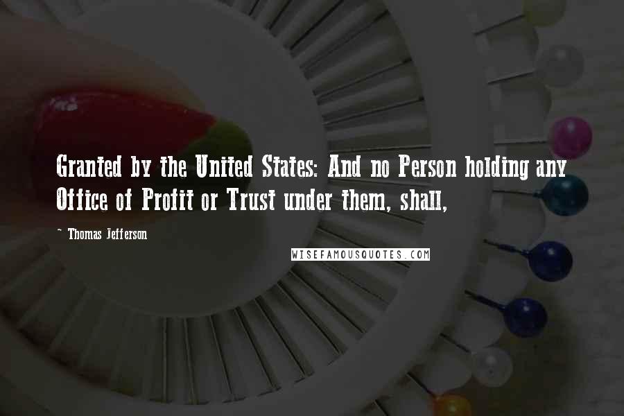 Thomas Jefferson Quotes: Granted by the United States: And no Person holding any Office of Profit or Trust under them, shall,