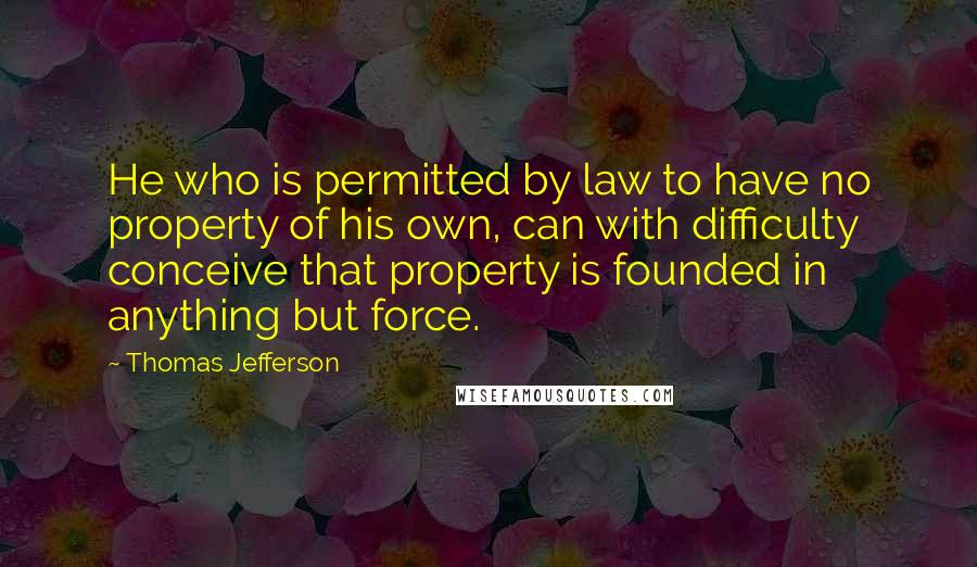 Thomas Jefferson Quotes: He who is permitted by law to have no property of his own, can with difficulty conceive that property is founded in anything but force.