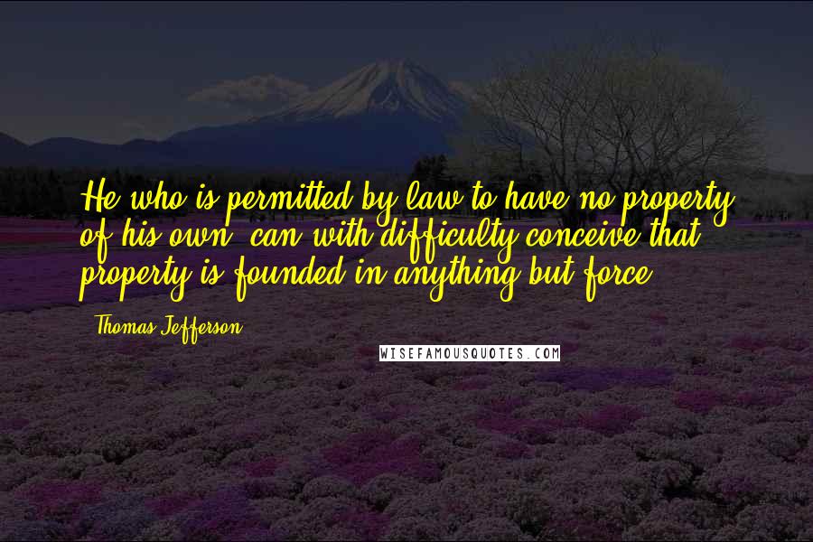Thomas Jefferson Quotes: He who is permitted by law to have no property of his own, can with difficulty conceive that property is founded in anything but force.