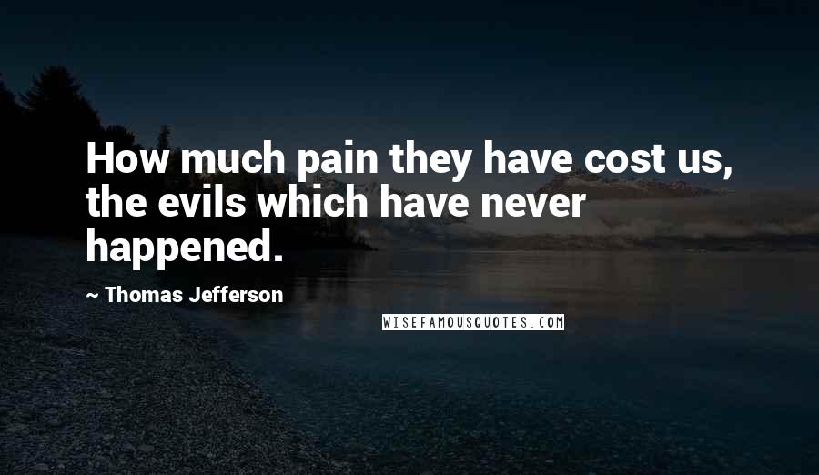 Thomas Jefferson Quotes: How much pain they have cost us, the evils which have never happened. 