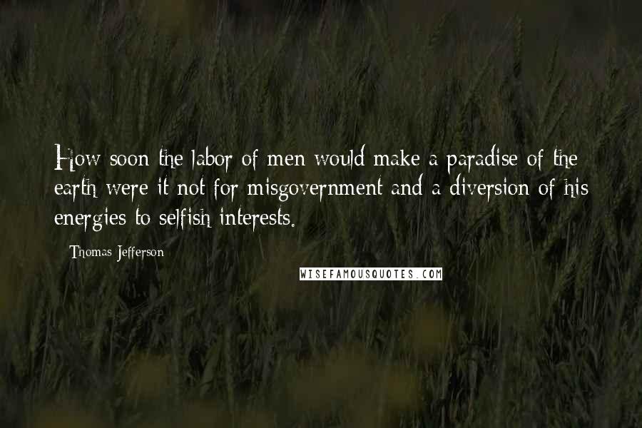 Thomas Jefferson Quotes: How soon the labor of men would make a paradise of the earth were it not for misgovernment and a diversion of his energies to selfish interests.