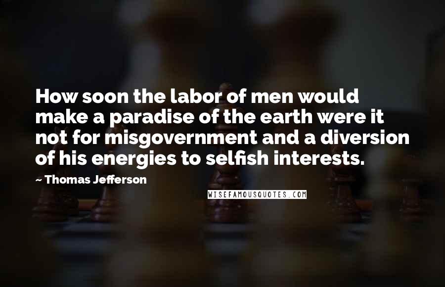 Thomas Jefferson Quotes: How soon the labor of men would make a paradise of the earth were it not for misgovernment and a diversion of his energies to selfish interests.