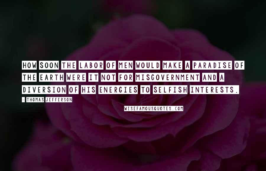 Thomas Jefferson Quotes: How soon the labor of men would make a paradise of the earth were it not for misgovernment and a diversion of his energies to selfish interests.