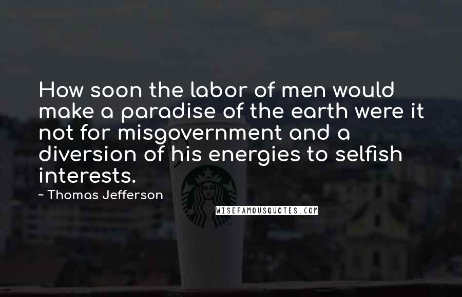 Thomas Jefferson Quotes: How soon the labor of men would make a paradise of the earth were it not for misgovernment and a diversion of his energies to selfish interests.