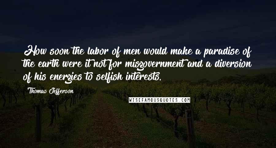 Thomas Jefferson Quotes: How soon the labor of men would make a paradise of the earth were it not for misgovernment and a diversion of his energies to selfish interests.