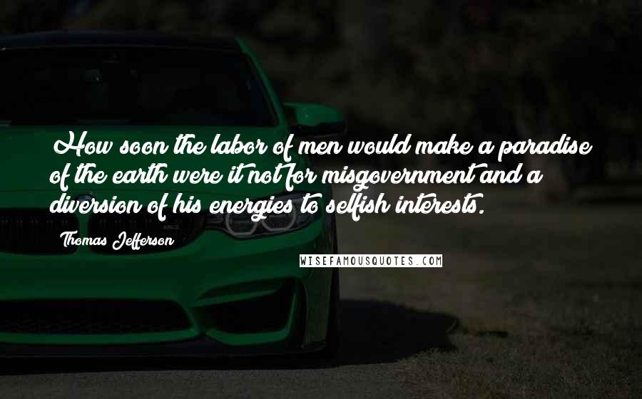 Thomas Jefferson Quotes: How soon the labor of men would make a paradise of the earth were it not for misgovernment and a diversion of his energies to selfish interests.